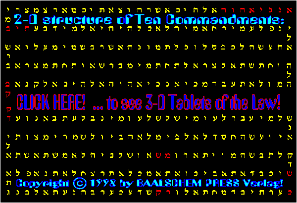 2-D structure  of Ten Commandments:                    CLICK 
HERE!           ... to see 3-D Tablets of the Law!                   Copyright (c) 1998 by 
BAALSCHEM PRESS Verlag!                              Background: The Moziani Sephirot              
         2-D structure of  the Ten Commandments  (Hebrew).
